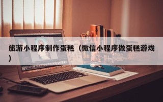 舞钢旅游小程序制作蛋糕（微信小程序做蛋糕游戏）